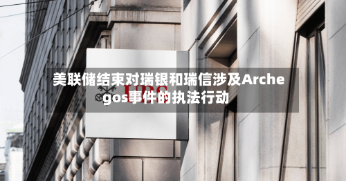 美联储结束对瑞银和瑞信涉及Archegos事件的执法行动-第2张图片