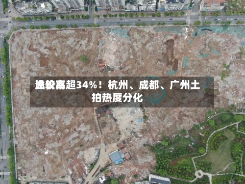 比较高溢价率超34%！杭州、成都、广州土拍热度分化-第1张图片
