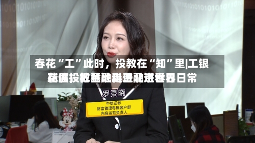 春花“工”此时	，投教在“知”里|工银瑞信投教基地走进北京世界花展，把金融科普融进春日日常-第1张图片