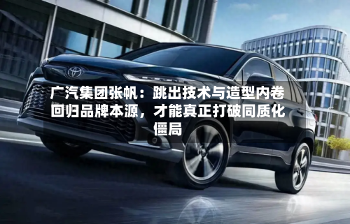 广汽集团张帆：跳出技术与造型内卷回归品牌本源	，才能真正打破同质化僵局-第2张图片