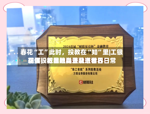春花“工	”此时，投教在“知”里|工银瑞信投教基地走进北京世界花展	，把金融科普融进春日日常-第2张图片