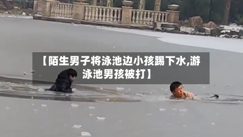 【陌生男子将泳池边小孩踢下水,游泳池男孩被打】-第3张图片