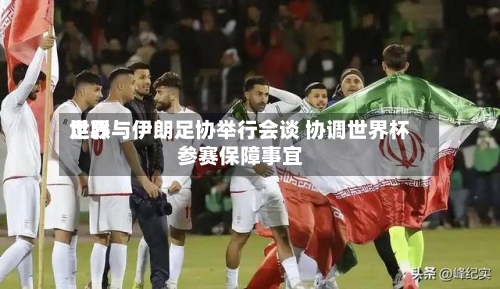 世界足联与伊朗足协举行会谈 协调世界杯参赛保障事宜-第3张图片