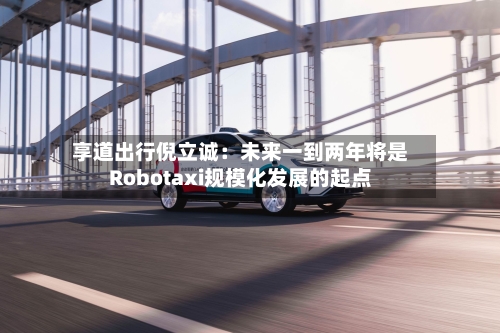 享道出行倪立诚:未来一到两年将是Robotaxi规模化发展的起点-第1张图片