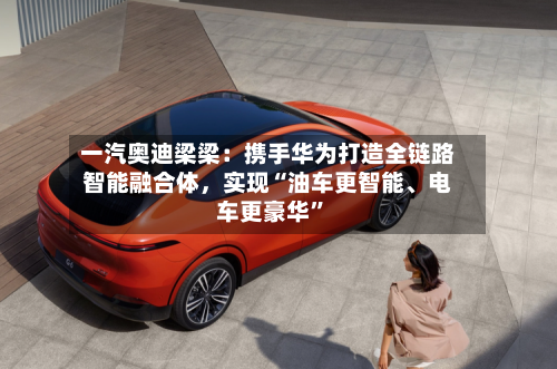 一汽奥迪梁梁：携手华为打造全链路智能融合体，实现“油车更智能、电车更豪华”-第2张图片