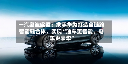 一汽奥迪梁梁：携手华为打造全链路智能融合体	，实现“油车更智能、电车更豪华”-第1张图片