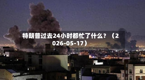 特朗普过去24小时都忙了什么？（2026-05-17）-第1张图片