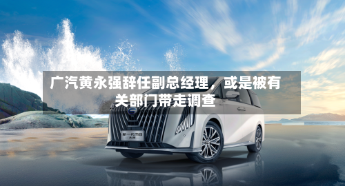 广汽黄永强辞任副总经理，或是被有关部门带走调查-第1张图片