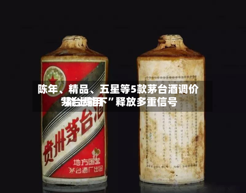 陈年、精品	、五星等5款茅台酒调价 茅台费用“能上能下	”释放多重信号-第3张图片