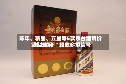 陈年、精品	、五星等5款茅台酒调价 茅台费用“能上能下”释放多重信号-第2张图片
