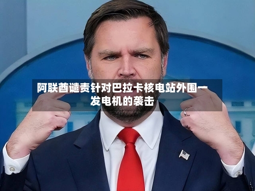 阿联酋谴责针对巴拉卡核电站外围一发电机的袭击-第2张图片