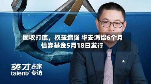 固收打底，权益增强 华安鸿煜6个月债券基金5月18日发行-第2张图片