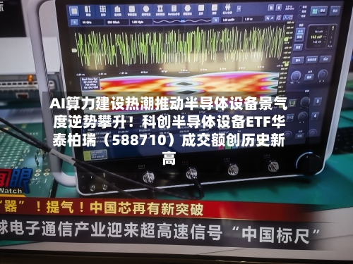 AI算力建设热潮推动半导体设备景气度逆势攀升！科创半导体设备ETF华泰柏瑞（588710）成交额创历史新高-第1张图片