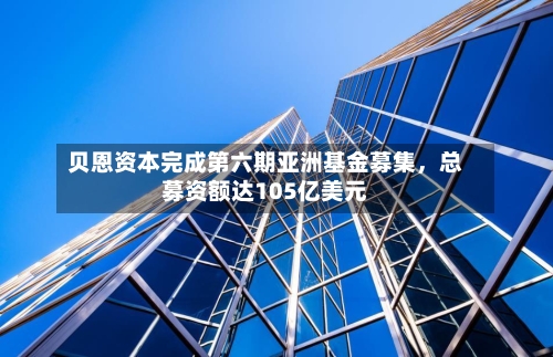 贝恩资本完成第六期亚洲基金募集	，总募资额达105亿美元-第3张图片