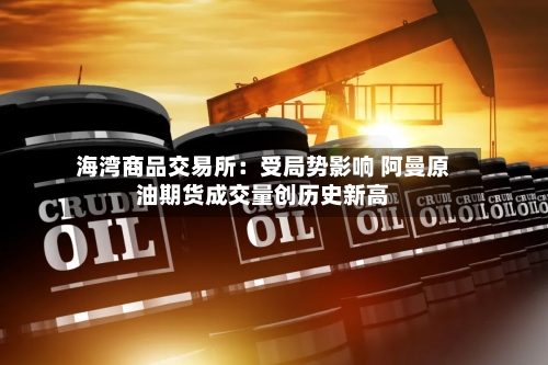 海湾商品交易所：受局势影响 阿曼原油期货成交量创历史新高-第1张图片