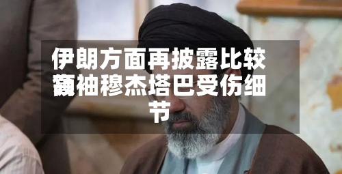 伊朗方面再披露比较高领袖穆杰塔巴受伤细节-第3张图片