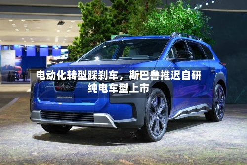 电动化转型踩刹车，斯巴鲁推迟自研纯电车型上市-第3张图片