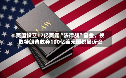 美国设立17亿美元“法律战”基金，换取特朗普放弃100亿美元国税局诉讼-第1张图片
