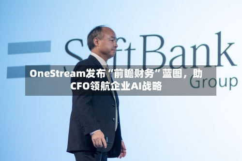 OneStream发布“前瞻财务	”蓝图	，助CFO领航企业AI战略-第1张图片