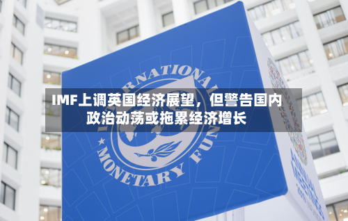IMF上调英国经济展望，但警告国内政治动荡或拖累经济增长-第1张图片