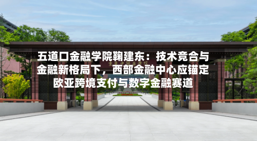 五道口金融学院鞠建东：技术竞合与金融新格局下，西部金融中心应锚定欧亚跨境支付与数字金融赛道-第2张图片