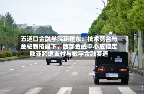 五道口金融学院鞠建东：技术竞合与金融新格局下，西部金融中心应锚定欧亚跨境支付与数字金融赛道-第1张图片
