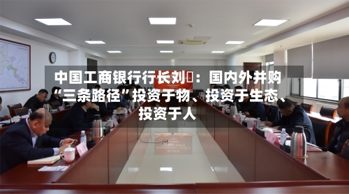 中国工商银行行长刘珺：国内外并购“三条路径”投资于物、投资于生态、投资于人-第1张图片