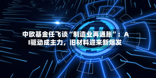中欧基金任飞谈“制造业再通胀”：AI驱动成主力，旧材料迎来新爆发-第2张图片
