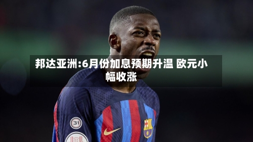 邦达亚洲:6月份加息预期升温 欧元小幅收涨-第1张图片