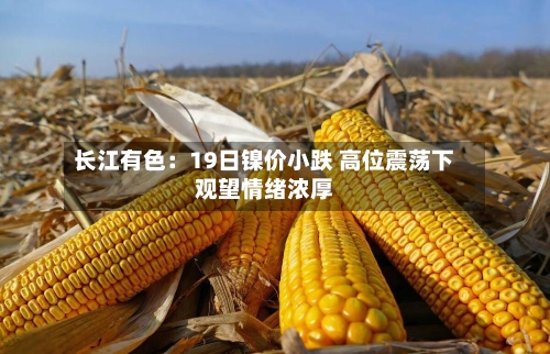 长江有色：19日镍价小跌 高位震荡下观望情绪浓厚-第1张图片