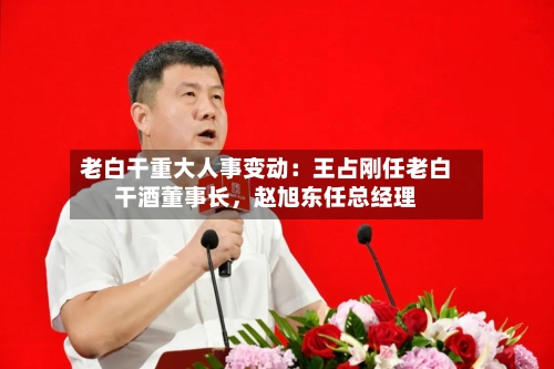 老白干重大人事变动：王占刚任老白干酒董事长	，赵旭东任总经理-第2张图片