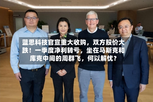 蓝思科技官宣重大收购	，双方股价大跌！一季度净利转亏，坐在马斯克和库克中间的周群飞，何以解忧？-第2张图片
