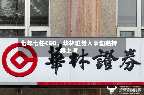 七年七任CEO，华林证券人事动荡持续上演-第3张图片