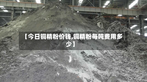 【今日铜精粉价钱,铜精粉每吨费用多少】-第1张图片