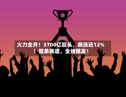 火力全开！3700亿巨头	，飙涨近12%！整条赛道，全线爆发！-第2张图片
