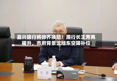 嘉兴银行将帅齐换防！原行长王芳再擢升，市府背景沈旭东空降补位-第2张图片
