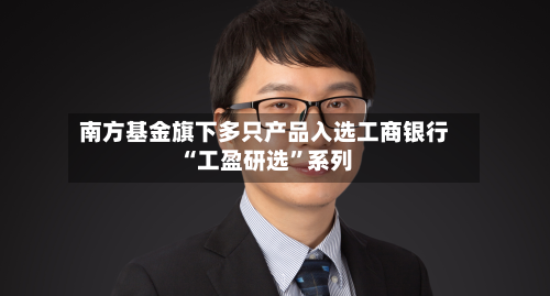 南方基金旗下多只产品入选工商银行“工盈研选”系列-第2张图片