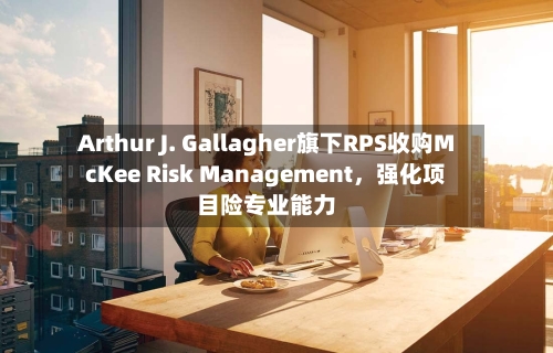 Arthur J. Gallagher旗下RPS收购McKee Risk Management，强化项目险专业能力-第3张图片