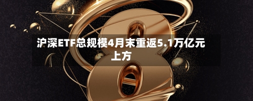 沪深ETF总规模4月末重返5.1万亿元上方-第2张图片