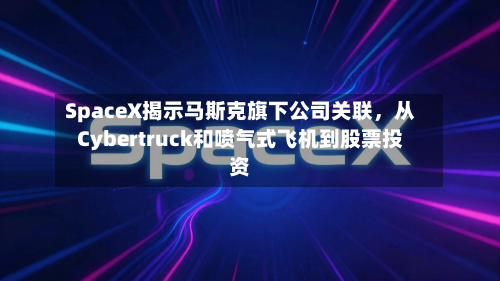 SpaceX揭示马斯克旗下公司关联，从Cybertruck和喷气式飞机到股票投资-第1张图片