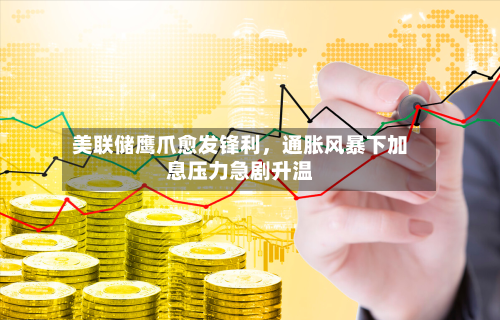 美联储鹰爪愈发锋利	，通胀风暴下加息压力急剧升温-第1张图片