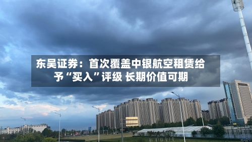 东吴证券：首次覆盖中银航空租赁给予“买入	”评级 长期价值可期-第1张图片