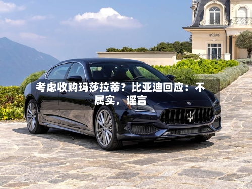 考虑收购玛莎拉蒂？比亚迪回应：不属实	，谣言-第3张图片