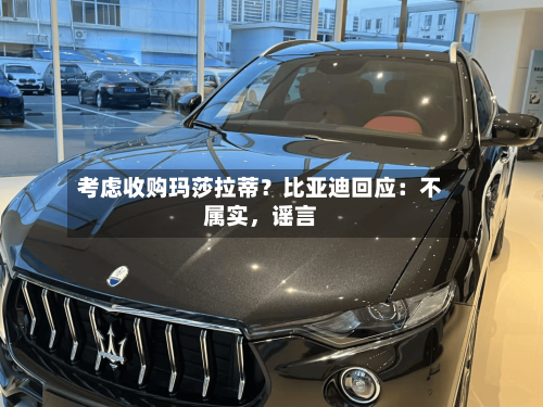 考虑收购玛莎拉蒂？比亚迪回应：不属实	，谣言-第1张图片
