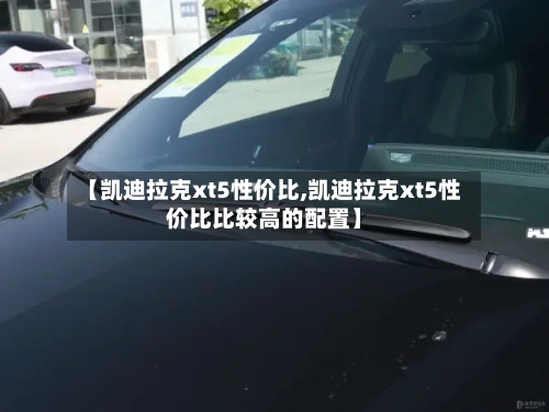 【凯迪拉克xt5性价比,凯迪拉克xt5性价比比较高的配置】-第1张图片