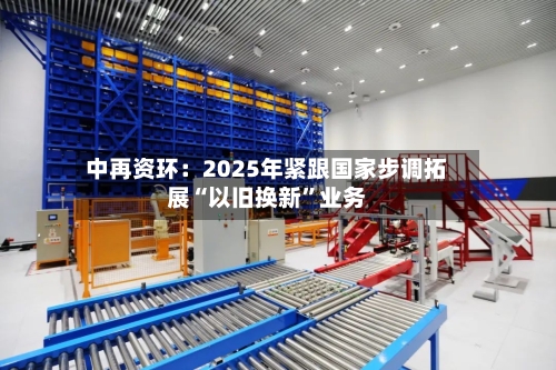 中再资环：2025年紧跟国家步调拓展“以旧换新	”业务-第1张图片